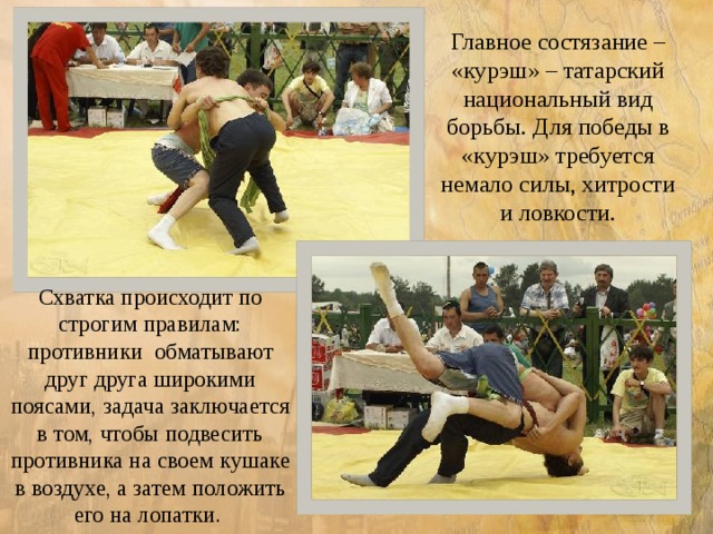 Главное состязание – «курэш» – татарский национальный вид борьбы. Для победы в «курэш» требуется немало силы, хитрости и ловкости. Схватка происходит по строгим правилам: противники обматывают друг друга широкими поясами, задача заключается в том, чтобы подвесить противника на своем кушаке в воздухе, а затем положить его на лопатки. 