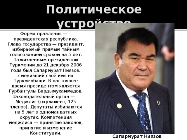 Политическое устройство Форма правления — президентская республика. Глава государства — президент, избираемый прямым тайным голосованием сроком на 5 лет. Пожизненным президентом Туркмении до 21 декабря 2006 года был Сапармурат Ниязов, сменивший своё имя на Туркменбаши. В настоящее время президентом является Гурбангулы Бердымухаммедов. Законодательный орган — Меджлис (парламент, 125 членов). Депутаты избираются на 5 лет в одномандатных округах. Компетенция меджлиса — принятие законов, принятие и изменение Конституции. Сапармурат Ниязов 