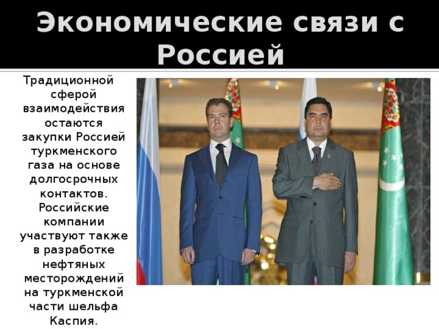 Экономические связи с Россией Традиционной сферой взаимодействия остаются закупки Россией туркменского газа на основе долгосрочных контактов. Российские компании участвуют также в разработке нефтяных месторождений на туркменской части шельфа Каспия. 