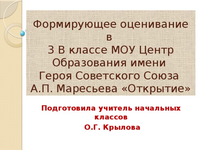 Формирующее оценивание в  3 В классе МОУ Центр Образования имени  Героя Советского Союза  А.П. Маресьева «Открытие» Подготовила учитель начальных классов  О.Г. Крылова 