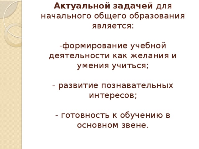 Актуальной задачей для начального общего образования является:   -формирование учебной деятельности как желания и умения учиться;   - развитие познавательных интересов;   - готовность к обучению в основном звене.   