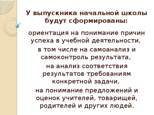 У выпускника начальной школы будут сформированы: ориентация на понимание причин успеха в учебной деятельности, в том числе на самоанализ и самоконтроль результата, на анализ соответствия результатов требованиям конкретной задачи, на понимание предложений и оценок учителей, товарищей, родителей и других людей. 
