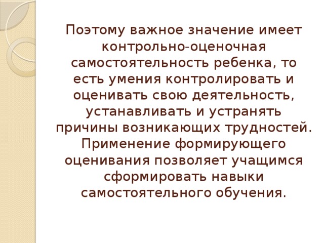 Поэтому важное значение имеет контрольно-оценочная самостоятельность ребенка, то есть умения контролировать и оценивать свою деятельность, устанавливать и устранять причины возникающих трудностей.  Применение формирующего оценивания позволяет учащимся сформировать навыки самостоятельного обучения. 