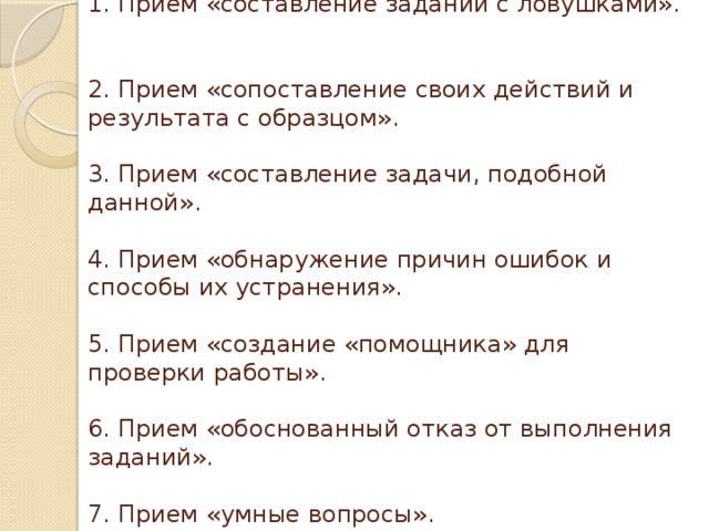 1. Прием «составление заданий с ловушками».   2. Прием «сопоставление своих действий и результата с образцом».   3. Прием «составление задачи, подобной данной».   4. Прием «обнаружение причин ошибок и способы их устранения».   5. Прием «создание «помощника» для проверки работы».   6. Прием «обоснованный отказ от выполнения заданий».   7. Прием «умные вопросы». 
