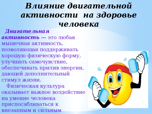 Влияние двигательной активности на здоровье человека  Двигательная активность — это любая мышечная активность, позволяющая поддерживать хорошую физическую форму, улучшать самочувствие, обеспечивать прилив энергии, дающей дополнительный стимул жизни.  Физическая культура оказывает важное воздействие на умение человека приспосабливаться к внезапным и сильным функциональным колебаниям. 