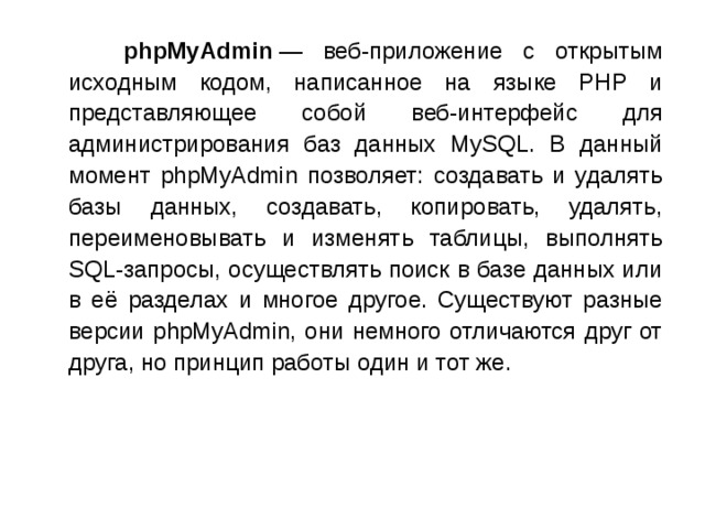  phpMyAdmin  — веб-приложение с открытым исходным кодом, написанное на языке PHP и представляющее собой веб-интерфейс для администрирования баз данных MySQL. В данный момент phpMyAdmin позволяет: создавать и удалять базы данных, создавать, копировать, удалять, переименовывать и изменять таблицы, выполнять SQL-запросы, осуществлять поиск в базе данных или в её разделах и многое другое. Существуют разные версии phpMyAdmin, они немного отличаются друг от друга, но принцип работы один и тот же. 