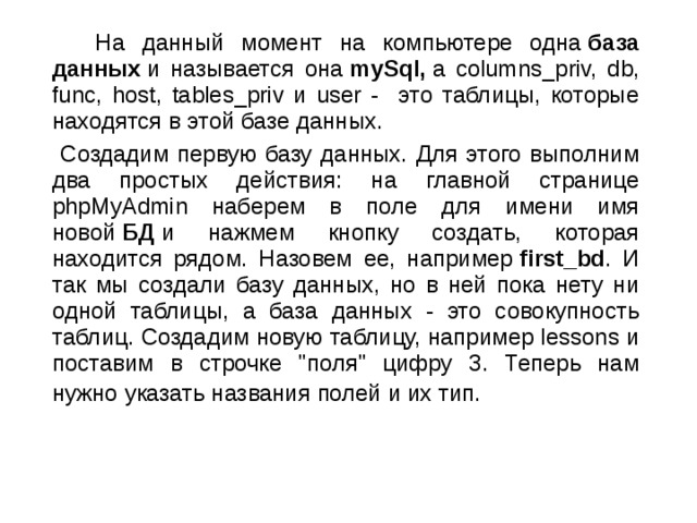  На данный момент на компьютере одна  база данных  и называется она  mySql,  а columns_priv, db, func, host, tables_priv и user - это таблицы, которые находятся в этой базе данных.  Создадим первую базу данных. Для этого выполним два простых действия: на главной странице phpMyAdmin наберем в поле для имени имя новой  БД  и нажмем кнопку создать, которая находится рядом. Назовем ее, например  first_bd . И так мы создали базу данных, но в ней пока нету ни одной таблицы, а база данных - это совокупность таблиц. Создадим новую таблицу, например lessons и поставим в строчке 