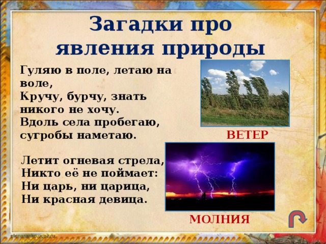 Загадки про явления природы Гуляю в поле, летаю на воле, Кручу, бурчу, знать никого не хочу. Вдоль села пробегаю, сугробы наметаю. ВЕТЕР Летит огневая стрела, Никто её не поймает: Ни царь, ни царица, Ни красная девица. МОЛНИЯ