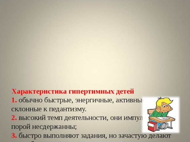          Характеристика гипертимных детей  1.  обычно быстрые, энергичные, активные, не склонные к педантизму.  2. высокий темп деятельности, они импульсивны и порой несдержанны;  3. быстро выполняют задания, но зачастую делают это небрежно;  4. не видят собственных ошибок;  5 . обладают хорошей переключаемостью, что помогает им справиться с экзаменационными заданиями.    