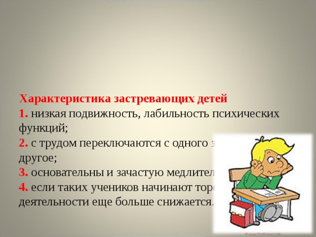       Характеристика застревающих детей  1. низкая подвижность, лабильность психических функций;  2.  с трудом переключаются с одного задания на другое;  3. основательны и зачастую медлительны;  4. если таких учеников начинают торопить, темп их деятельности еще больше снижается.    