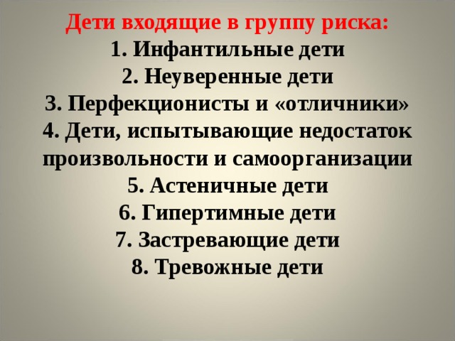     Дети входящие в группу риска:  1. Инфантильные дети  2. Неуверенные дети  3. Перфекционисты и «отличники»  4. Дети, испытывающие недостаток произвольности и самоорганизации  5. Астеничные дети  6. Гипертимные дети  7. Застревающие дети  8. Тревожные дети       