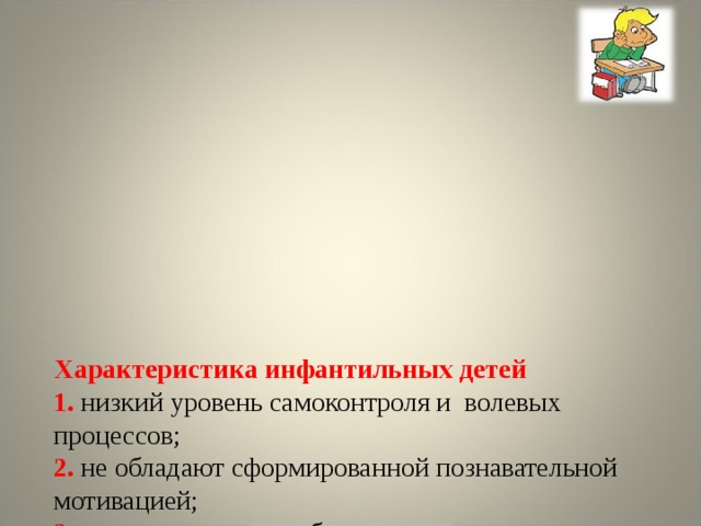          Характеристика инфантильных детей  1. низкий уровень самоконтроля и волевых процессов;  2. не обладают сформированной познавательной мотивацией;  3. трудно заставить себя готовиться к экзамену ;  4 . апелляция к «высшим силам», вместо опоры на собственные возможности ;  5. испытывают трудности с планированием и организацией своей деятельности ;  6. отсутствует системность мышления.       