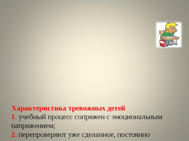            Характеристика тревожных детей  1 . учебный процесс сопряжен с эмоциональным напряжением;  2. перепроверяют уже сделанное, постоянно исправляют написанное;  3.  задают множество уточняющих вопросов;  4. часто грызут ручки, теребят пальцы или волосы;  5 . трудно контролировать свое эмоциональное состояние, отсюда возникают сложности с концентрацией;  6 . трудной стороной ЕГЭ для тревожного ребенка является отсутствие эмоционального контакта со взрослым.     
