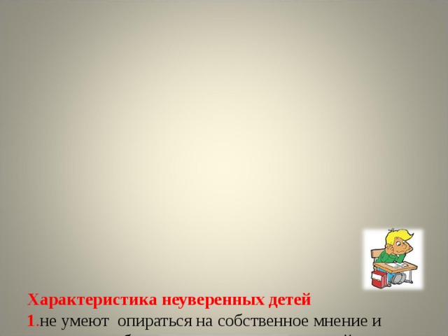              Характеристика неуверенных детей  1 . не умеют  опираться на собственное мнение и склонны прибегать к помощи других людей;  2 . не могут самостоятельно проверить качество своей работы;  3. в поведенческом плане им часто присущ конформизм, они не умеют отстаивать собственную точку зрения;  4 . не имеет самостоятельный выбор стратегии деятельности, а эта задача для неуверенных детей крайне сложна;        