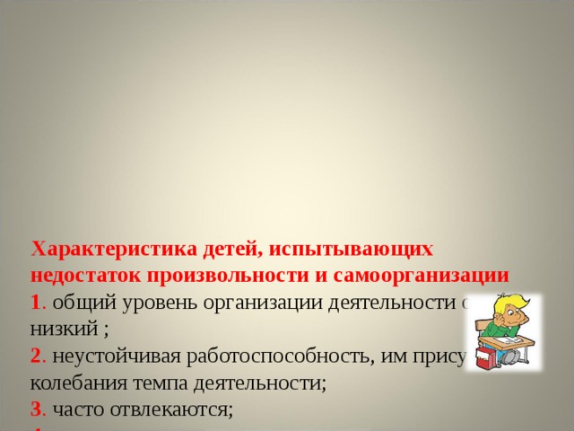       Характеристика детей, испытывающих недостаток произвольности и самоорганизации  1 . общий уровень организации деятельности очень низкий ;  2 . неустойчивая работоспособность, им присущи колебания темпа деятельности;  3 . часто отвлекаются;  4. во время экзамена нерационально используют время.    