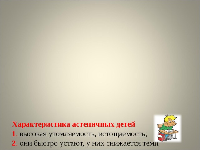             Характеристика астеничных детей  1 . высокая утомляемость, истощаемость;  2 . они быстро устают, у них снижается темп деятельности ;  3 . утомляемость связана с особенностями высшей нервной деятельности и имеет не столько чисто психологическую, сколько неврологическую природу, поэтому возможности ее коррекции крайне ограничены;  4. во время экзамена у астеничных детей очень высока вероятность снижения качества работы, возникновения ощущения усталости.      