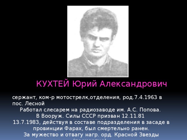 КУХТЕЙ Юрий Александрович сержант, ком-р мотострелк,отделения, род.7.4.1963 в пос. Лесной Работал слесарем на радиозаводе им. А.С. Попова.   В Вооруж. Силы СССР призван 12.11.81  13.7.1983, действуя в составе подразделения в засаде в провинции Фарах, был смертельно ранен.  За мужество и отвагу нагр. орд. Красной Звезды (посмертно).   Похоронен в пос. Лесной. 