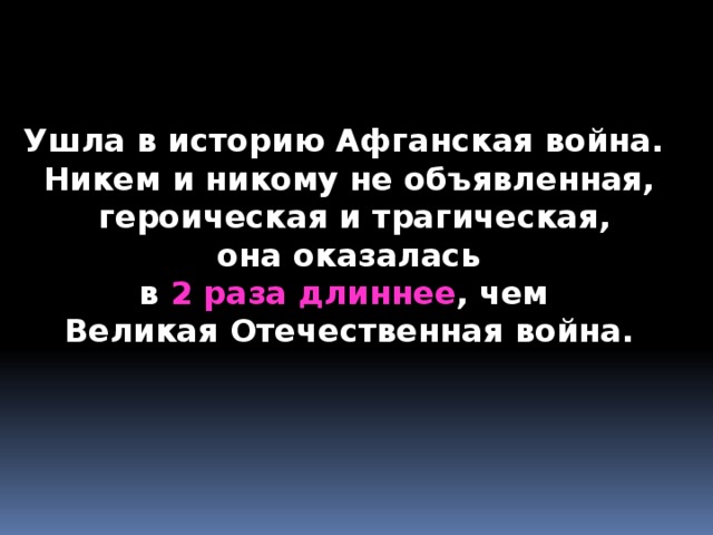    Ушла в историю Афганская война. Никем и никому не объявленная,  героическая и трагическая,  она оказалась в 2 раза длиннее , чем Великая Отечественная война. 