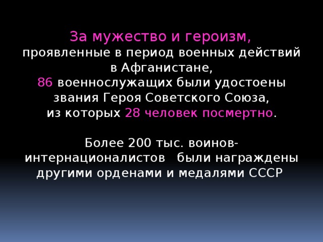  За мужество и героизм, проявленные в период военных действий в Афганистане,  86 военнослужащих были удостоены звания Героя Советского Союза,  из которых 28 человек посмертно . Более 200 тыс. воинов-интернационалистов были награждены другими орденами и медалями СССР 