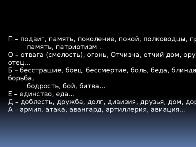 П – подвиг, память, поколение, покой, полководцы, предки,  память, патриотизм... О – отвага (смелость), огонь, Отчизна, отчий дом, орудие, отец... Б – бесстрашие, боец, бессмертие, боль, беда, блиндаж, борьба,  бодрость, бой, битва... Е – единство, еда... Д – доблесть, дружба, долг, дивизия, друзья, дом, дорога... А – армия, атака, авангард, артиллерия, авиация... 