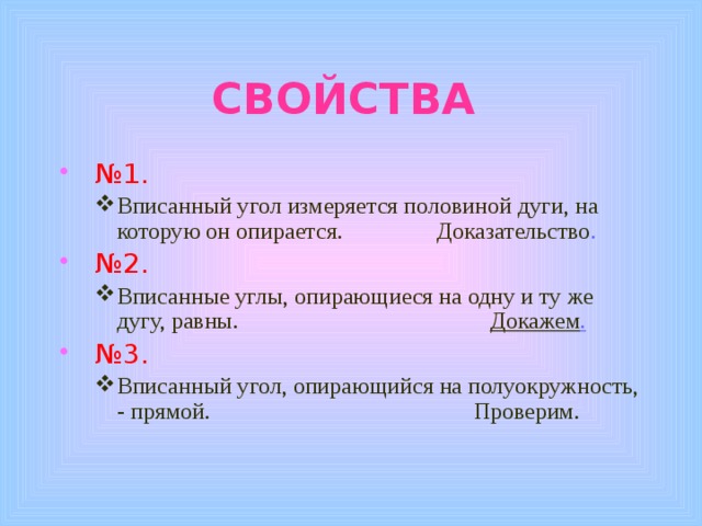 СВОЙСТВА  № 1. Вписанный угол измеряется половиной дуги, на которую он опирается. Доказательство . Вписанный угол измеряется половиной дуги, на которую он опирается. Доказательство .  № 2. Вписанные углы, опирающиеся на одну и ту же дугу, равны. Докажем . Вписанные углы, опирающиеся на одну и ту же дугу, равны. Докажем .  № 3. Вписанный угол, опирающийся на полуокружность, - прямой. Проверим. Вписанный угол, опирающийся на полуокружность, - прямой. Проверим. 