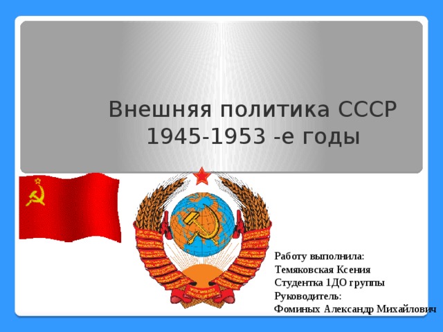 Внешняя политика СССР 1945-1953 -е годы Работу выполнила:  Темяковская Ксения Студентка 1ДО группы Руководитель: Фоминых Александр Михайлович 