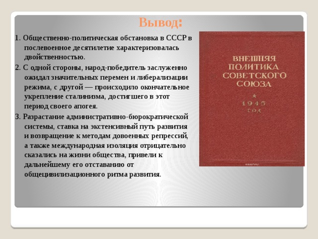 Вывод : 1. Общественно-политическая обстановка в СССР в послевоенное десятилетие характеризовалась двойственностью. 2. С одной стороны, народ-победитель заслуженно ожидал значительных перемен и либерализации режима, с другой — происходило окончательное укрепление сталинизма, достигшего в этот период своего апогея. 3. Разрастание административно-бюрократической системы, ставка на экстенсивный путь развития и возвращение к методам довоенных репрессий, а также международная изоляция отрицательно сказались на жизни общества, привели к дальнейшему его отставанию от общецивилизационного ритма развития. 
