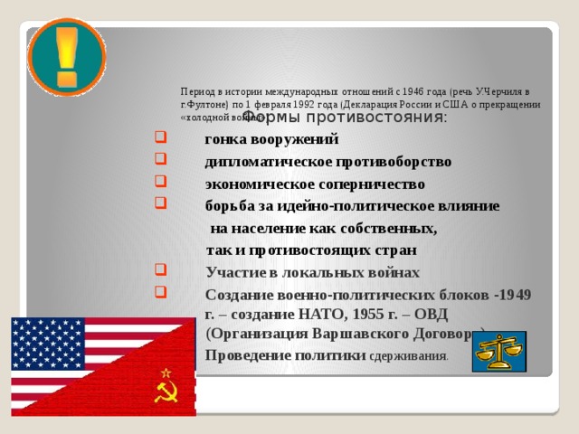 Период в истории международных отношений с 1946 года (речь У.Черчиля в г.Фултоне) по 1 февраля 1992 года (Декларация России и США о прекращении «холодной войны»)    Формы противостояния: гонка вооружений дипломатическое противоборство экономическое соперничество борьба за идейно-политическое влияние  на население как собственных,  так и противостоящих стран Участие в локальных войнах Создание военно-политических блоков -1949 г. – создание НАТО, 1955 г. – ОВД (Организация Варшавского Договора). Проведение политики сдерживания . 