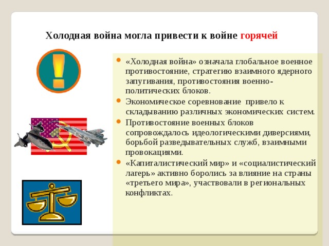 Холодная война могла привести к войне горячей «Холодная война» означала глобальное военное противостояние, стратегию взаимного ядерного запугивания, противостояния военно-политических блоков. Экономическое соревнование привело к складыванию различных экономических систем. Противостояние военных блоков сопровождалось идеологическими диверсиями, борьбой разведывательных служб, взаимными провокациями. «Капиталистический мир» и «социалистический лагерь» активно боролись за влияние на страны «третьего мира», участвовали в региональных конфликтах. 