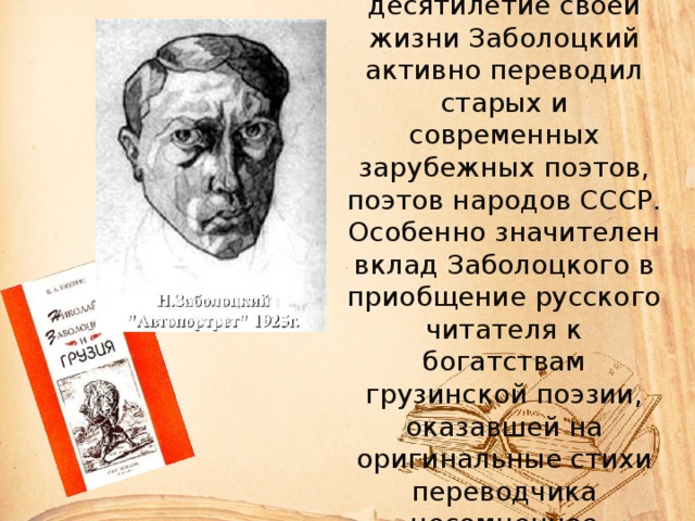 В последнее десятилетие своей жизни Заболоцкий активно переводил старых и современных зарубежных поэтов, поэтов народов СССР. Особенно значителен вклад Заболоцкого в приобщение русского читателя к богатствам грузинской поэзии, оказавшей на оригинальные стихи переводчика несомненное влияние. 