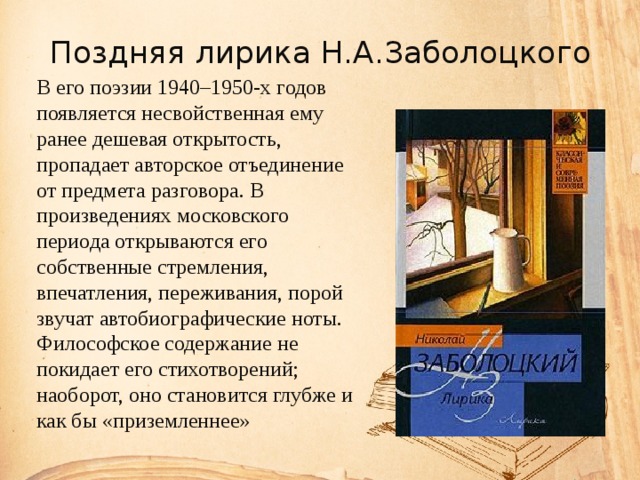 Поздняя лирика Н.А.Заболоцкого В его поэзии 1940–1950-х годов появляется несвойственная ему ранее дешевая открытость, пропадает авторское отъединение от предмета разговора. В произведениях московского периода открываются его собственные стремления, впечатления, переживания, порой звучат автобиографические ноты. Философское содержание не покидает его стихотворений; наоборот, оно становится глубже и как бы «приземленнее» 