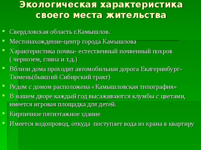 Экологическая характеристика своего места жительства Свердловская область г.Камышлов. Местонахождение-центр города Камышлова Характеристика почвы- естественный почвенный покров ( чернозем, глина и т.д.) Вблизи дома проходит автомобильная дорога Екатеринбург-Тюмень(бывший Сибирский тракт) Рядом с домом расположена «Камышловская типография» В нашем дворе каждый год высаживаются клумбы с цветами, имеется игровая площадка для детей. Кирпичное пятиэтажное здание Имеется водопровод, откуда поступает вода из крана в квартиру 