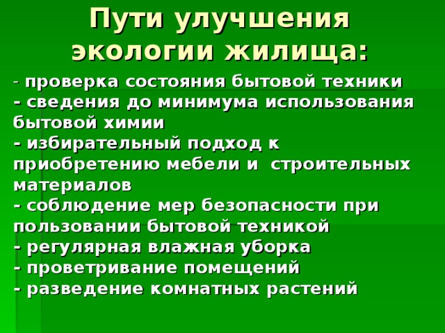 Пути улучшения экологии жилища:   - проверка состояния бытовой техники - сведения до минимума использования бытовой химии - избирательный подход к приобретению мебели и строительных материалов - соблюдение мер безопасности при пользовании бытовой техникой - регулярная влажная уборка - проветривание помещений - разведение комнатных растений 