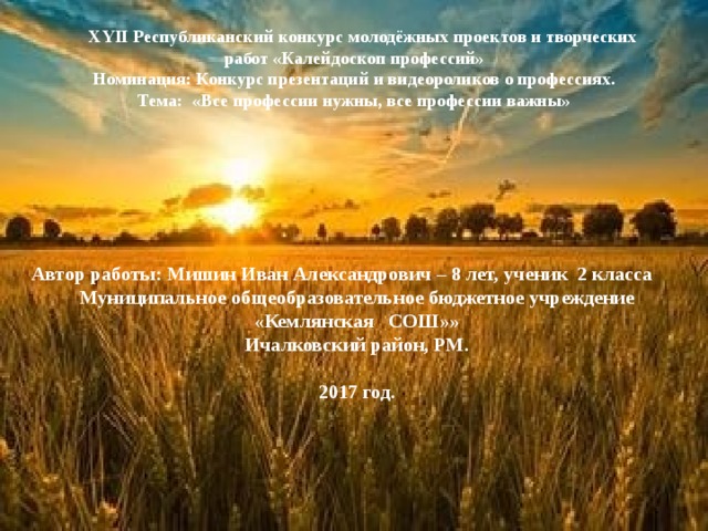   ХYII Республиканский конкурс молодёжных проектов и творческих работ «Калейдоскоп профессий»  Номинация: Конкурс презентаций и видеороликов о профессиях.  Тема: «Все профессии нужны, все профессии важны»      Автор работы: Мишин Иван Александрович – 8 лет, ученик 2 класса Муниципальное общеобразовательное бюджетное учреждение «Кемлянская СОШ»» Ичалковский район, РМ.  2017 год. 