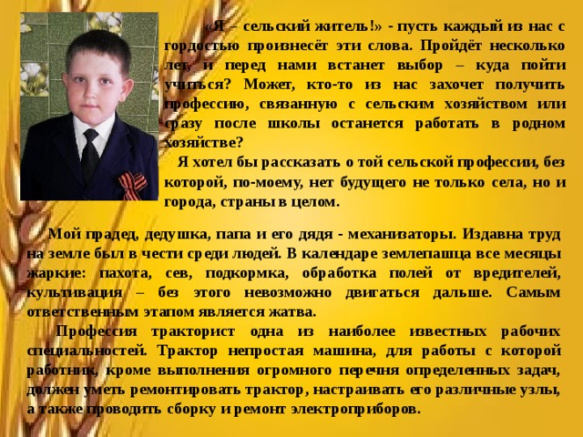  «Я – сельский житель!» - пусть каждый из нас с гордостью произнесёт эти слова. Пройдёт несколько лет, и перед нами встанет выбор – куда пойти учиться? Может, кто-то из нас захочет получить профессию, связанную с сельским хозяйством или сразу после школы останется работать в родном хозяйстве?  Я хотел бы рассказать о той сельской профессии, без которой, по-моему, нет будущего не только села, но и города, страны в целом.     Мой прадед, дедушка, папа и его дядя - механизаторы. Издавна труд на земле был в чести среди людей. В календаре землепашца все месяцы жаркие: пахота, сев, подкормка, обработка полей от вредителей, культивация – без этого невозможно двигаться дальше. Самым ответственным этапом является жатва.  Профессия тракторист одна из наиболее известных рабочих специальностей. Трактор непростая машина, для работы с которой работник, кроме выполнения огромного перечня определенных задач, должен уметь ремонтировать трактор, настраивать его различные узлы, а также проводить сборку и ремонт электроприборов.  