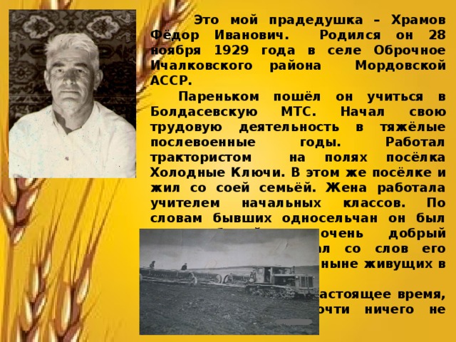 Это мой прадедушка – Храмов Фёдор Иванович. Родился он 28 ноября 1929 года в селе Оброчное Ичалковского района Мордовской АССР.  Пареньком пошёл он учиться в Болдасевскую МТС. Начал свою трудовую деятельность в тяжёлые послевоенные годы. Работал трактористом на полях посёлка Холодные Ключи. В этом же посёлке и жил со соей семьёй. Жена работала учителем начальных классов. По словам бывших односельчан он был трудолюбивый и очень добрый человек (это я узнал со слов его бывших односельчан, ныне живущих в селе Пермеево).  К сожалению, в настоящее время, от этого посёлка почти ничего не осталось. 