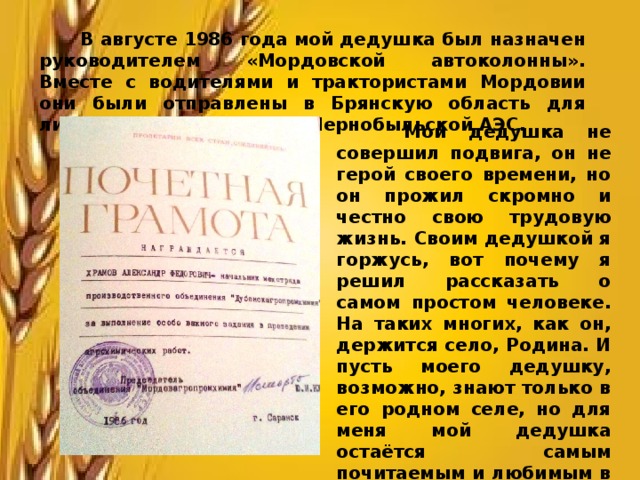  В августе 1986 года мой дедушка был назначен руководителем «Мордовской автоколонны». Вместе с водителями и трактористами Мордовии они были отправлены в Брянскую область для ликвидации последствий Чернобыльской АЭС.  Мой дедушка не совершил подвига, он не герой своего времени, но он прожил скромно и честно свою трудовую жизнь. Своим дедушкой я горжусь, вот почему я решил рассказать о самом простом человеке. На таких многих, как он, держится село, Родина. И пусть моего дедушку, возможно, знают только в его родном селе, но для меня мой дедушка остаётся самым почитаемым и любимым в семье человеком. 