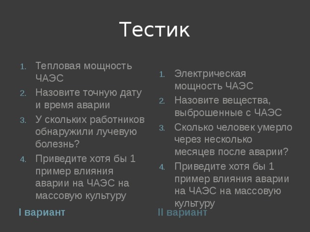 Тестик Тепловая мощность ЧАЭС Назовите точную дату и время аварии У скольких работников обнаружили лучевую болезнь? Приведите хотя бы 1 пример влияния аварии на ЧАЭС на массовую культуру Электрическая мощность ЧАЭС Назовите вещества, выброшенные с ЧАЭС Сколько человек умерло через несколько месяцев после аварии? Приведите хотя бы 1 пример влияния аварии на ЧАЭС на массовую культуру I вариант II вариант 