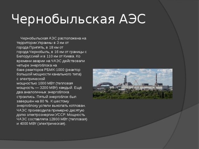 Чернобыльская АЭС  Чернобыльская АЭС расположена на территории Украины в 3 км от города Припять, в 18 км от города Чернобыль, в 16 км от границы с Белоруссией и в 110 км от Киева. Ко времени аварии на ЧАЭС действовали четыре энергоблока на базе реакторов РБМК-1000 (реактор большой мощности канального типа) с электрической мощностью 1000 МВт (тепловая мощность — 3200 МВт) каждый. Ещё два аналогичных энергоблока строились. Пятый энергоблок был завершён на 80 %. К шестому энергоблоку успели выкопать котлован. ЧАЭС производила примерно десятую долю электроэнергии УССР. Мощность ЧАЭС составляла 12800 МВт (тепловая) и 4000 МВт (электрическая). 