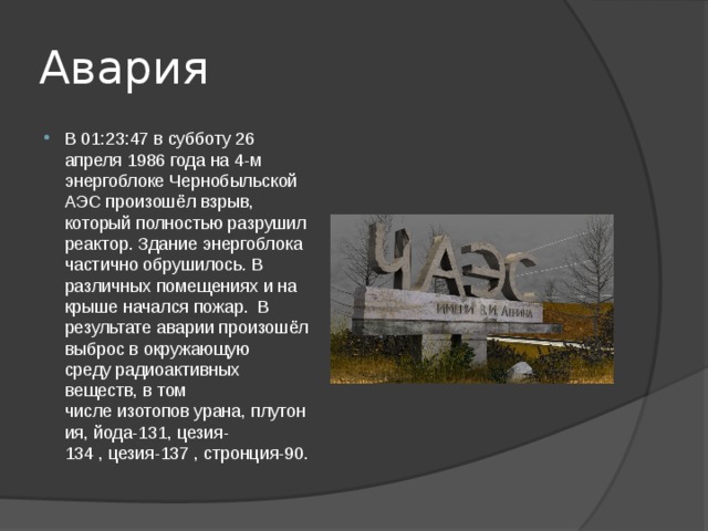 Авария В 01:23:47 в субботу 26 апреля 1986 года на 4-м энергоблоке Чернобыльской АЭС произошёл взрыв, который полностью разрушил реактор. Здание энергоблока частично обрушилось. В различных помещениях и на крыше начался пожар.  В результате аварии произошёл выброс в окружающую среду радиоактивных веществ, в том числе изотопов урана, плутония, йода-131, цезия-134 , цезия-137 , стронция-90. 