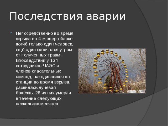 Последствия аварии Непосредственно во время взрыва на 4-м энергоблоке погиб только один человек, ещё один скончался утром от полученных травм. Впоследствии у 134 сотрудников ЧАЭС и членов спасательных команд, находившихся на станции во время взрыва, развилась лучевая болезнь, 28 из них умерли в течение следующих нескольких месяцев. 