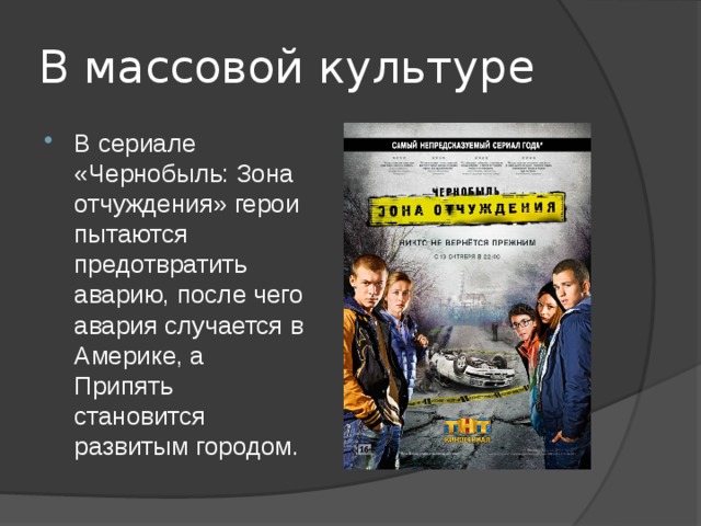 В массовой культуре В сериале «Чернобыль: Зона отчуждения» герои пытаются предотвратить аварию, после чего авария случается в Америке, а Припять становится развитым городом. 