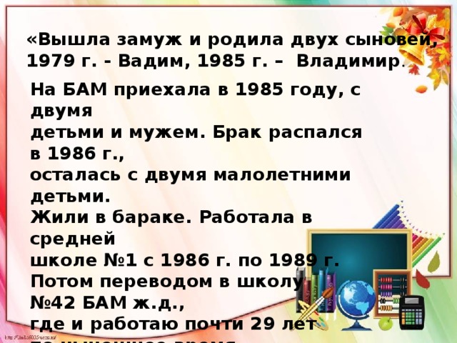 «Вышла замуж и родила двух сыновей, 1979 г. - Вадим, 1985 г. – Владимир . На БАМ приехала в 1985 году, с двумя детьми и мужем. Брак распался в 1986 г., осталась с двумя малолетними детьми. Жили в бараке. Работала в средней школе №1 с 1986 г. по 1989 г. Потом переводом в школу № 42 БАМ ж.д., где и работаю почти 29 лет по нынешнее время. 15-й год замдиректора  по воспитательной работе». 