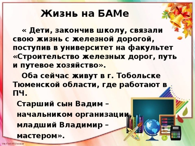 Жизнь на БАМе  « Дети, закончив школу, связали свою жизнь с железной дорогой, поступив в университет на факультет «Строительство железных дорог, путь и путевое хозяйство».  Оба сейчас живут в г. Тобольске Тюменской области, где работают в ПЧ.  Старший сын Вадим –  начальником организации,  младший Владимир –  мастером».  