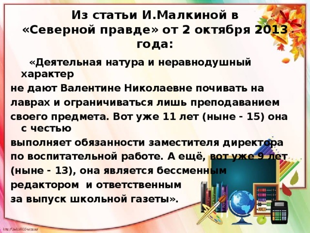 Из статьи И.Малкиной в  «Северной правде» от 2 октября 2013 года:  «Деятельная натура и неравнодушный характер не дают Валентине Николаевне почивать на лаврах и ограничиваться лишь преподаванием своего предмета. Вот уже 11 лет (ныне - 15) она с честью выполняет обязанности заместителя директора по воспитательной работе. А ещё, вот уже 9 лет (ныне - 13), она является бессменным редактором и ответственным за выпуск школьной газеты». 