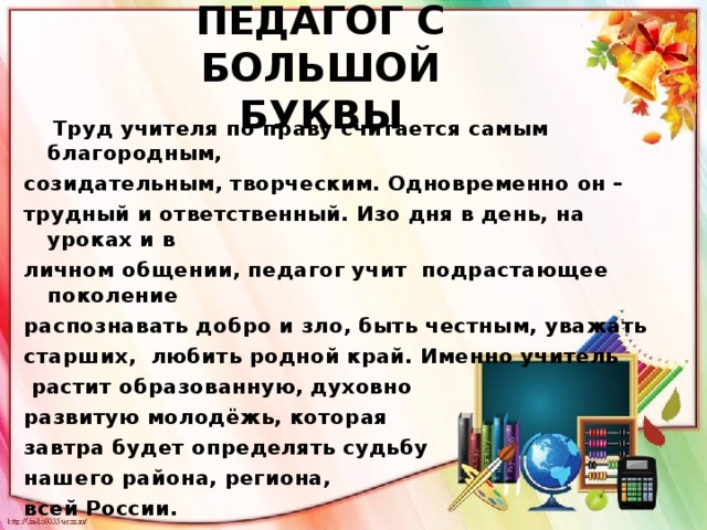 ПЕДАГОГ С БОЛЬШОЙ  БУКВЫ  Труд учителя по праву считается самым благородным, созидательным, творческим. Одновременно он – трудный и ответственный. Изо дня в день, на уроках и в личном общении, педагог учит подрастающее поколение распознавать добро и зло, быть честным, уважать старших, любить родной край. Именно учитель  растит образованную, духовно развитую молодёжь, которая завтра будет определять судьбу нашего района, региона, всей России.  