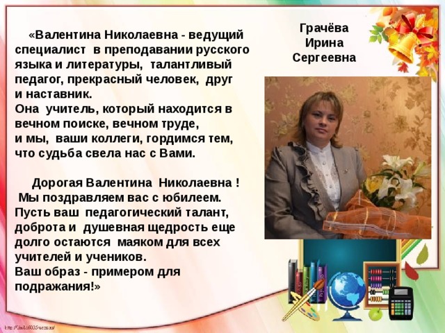 Грачёва Ирина Сергеевна  «Валентина Николаевна - ведущий специалист в преподавании русского языка и литературы, талантливый педагог, прекрасный человек, друг и наставник. Она учитель, который находится в вечном поиске, вечном труде, и мы, ваши коллеги, гордимся тем, что судьба свела нас с Вами.   Дорогая Валентина Николаевна !  Мы поздравляем вас с юбилеем. Пусть ваш педагогический талант, доброта и душевная щедрость еще долго остаются маяком для всех учителей и учеников. Ваш образ - примером для подражания!» 