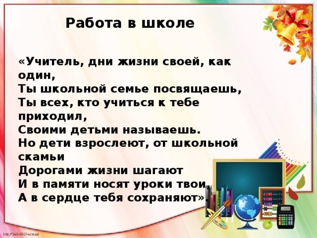 Работа в школе «Учитель, дни жизни своей, как один,  Ты школьной семье посвящаешь,  Ты всех, кто учиться к тебе приходил,  Своими детьми называешь.  Но дети взрослеют, от школьной скамьи  Дорогами жизни шагают  И в памяти носят уроки твои,  А в сердце тебя сохраняют».   