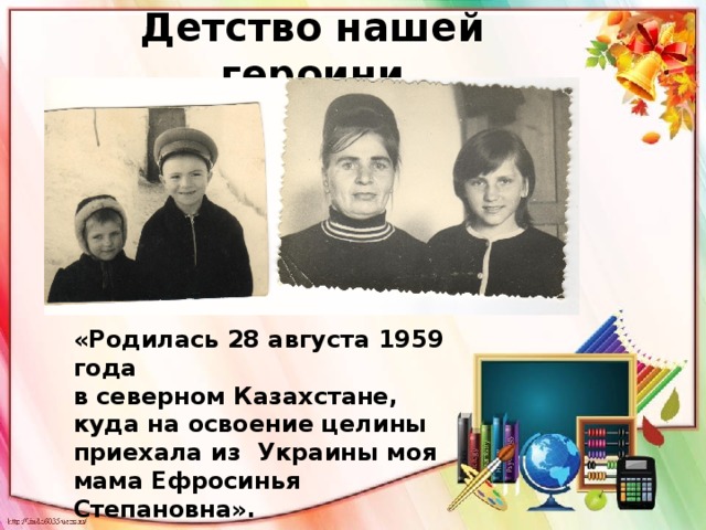 Детство нашей героини «Родилась 28 августа 1959 года в северном Казахстане, куда на освоение целины приехала из Украины моя мама Ефросинья Степановна». 