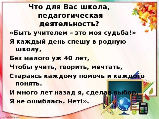 Что для Вас школа,  педагогическая деятельность?   «Быть учителем – это моя судьба!» Я каждый день спешу в родную школу, Без малого уж 40 лет, Чтобы учить, творить, мечтать, Стараясь каждому помочь и каждого понять. И много лет назад я, сделав выбор, Я не ошиблась. Нет!».  